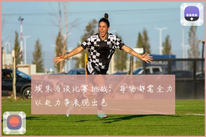 埃朱马谈比赛挑战：每场都需全力以赴力争表现出色