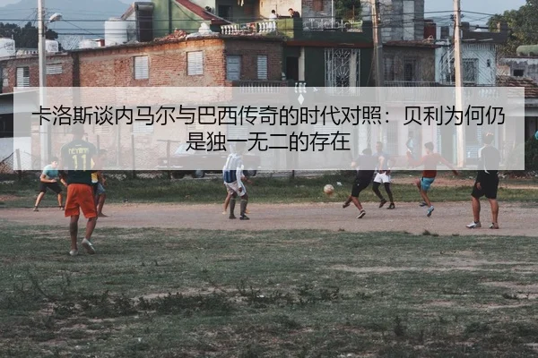 卡洛斯谈内马尔与巴西传奇的时代对照：贝利为何仍是独一无二的存在